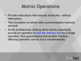 Atomic Operations
• Provide instructions that execute atomically - without
interruption.
• The foundation on which other synchronization methods
are built.
• Some architectures, lacking direct atomic operations,
provide an operation to lock the memory bus for a single
operation, thus guaranteeing that another memory-
affecting operation cannot occur simultaneously.
 