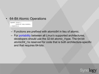 • 64-Bit Atomic Operations
– Functions are prefixed with atomic64 in lieu of atomic.
– For portability between all Linux’s supported architectures,
developers should use the 32-bit atomic_t type. The 64-bit
atomic64_t is reserved for code that is both architecture-specific
and that requires 64-bits.
 