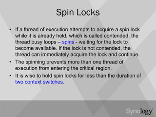 Spin Locks
• If a thread of execution attempts to acquire a spin lock
while it is already held, which is called contended, the
thread busy loops – spins - waiting for the lock to
become available. If the lock is not contended, the
thread can immediately acquire the lock and continue.
• The spinning prevents more than one thread of
execution from entering the critical region.
• It is wise to hold spin locks for less than the duration of
two context switches.
 