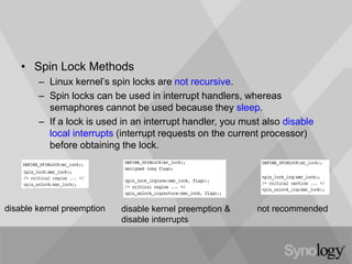 • Spin Lock Methods
– Linux kernel’s spin locks are not recursive.
– Spin locks can be used in interrupt handlers, whereas
semaphores cannot be used because they sleep.
– If a lock is used in an interrupt handler, you must also disable
local interrupts (interrupt requests on the current processor)
before obtaining the lock.
disable kernel preemption &
disable interrupts
disable kernel preemption not recommended
 