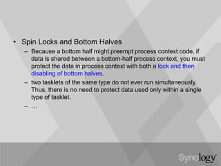 • Spin Locks and Bottom Halves
– Because a bottom half might preempt process context code, if
data is shared between a bottom-half process context, you must
protect the data in process context with both a lock and then
disabling of bottom halves.
– two tasklets of the same type do not ever run simultaneously.
Thus, there is no need to protect data used only within a single
type of tasklet.
– …
 