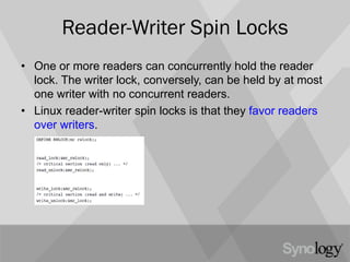 Reader-Writer Spin Locks
• One or more readers can concurrently hold the reader
lock. The writer lock, conversely, can be held by at most
one writer with no concurrent readers.
• Linux reader-writer spin locks is that they favor readers
over writers.
 