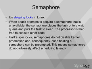 Semaphore
• It’s sleeping locks in Linux.
• When a task attempts to acquire a semaphore that is
unavailable, the semaphore places the task onto a wait
queue and puts the task to sleep. The processor is then
free to execute other code.
• Unlike spin locks, semaphores do not disable kernel
preemption and, consequently, code holding a
semaphore can be preempted. This means semaphores
do not adversely affect scheduling latency.
 