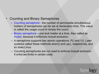 • Counting and Binary Semaphores
– Counting semaphore - the number of permissible simultaneous
holders of semaphores can be set at declaration time. This value
is called the usage count or simply the count.
– Binary semaphore – one lock holder at a time. Also called as
mutex, because it enforces mutual exclusion.
– A semaphore supports two atomic operations, P() and V(). Later
systems called these methods down() and up(), respectively, and
so does Linux.
– Counting semaphores are not used to enforce mutual exclusion.
It enforces limits in certain code.
 