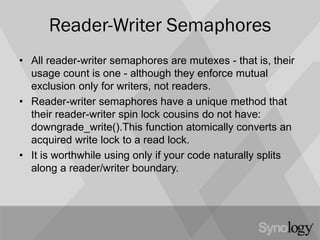 Reader-Writer Semaphores
• All reader-writer semaphores are mutexes - that is, their
usage count is one - although they enforce mutual
exclusion only for writers, not readers.
• Reader-writer semaphores have a unique method that
their reader-writer spin lock cousins do not have:
downgrade_write().This function atomically converts an
acquired write lock to a read lock.
• It is worthwhile using only if your code naturally splits
along a reader/writer boundary.
 