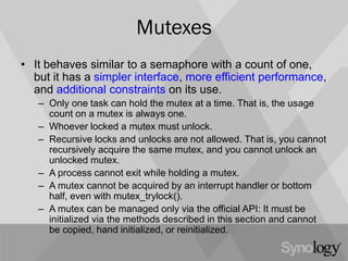 Mutexes
• It behaves similar to a semaphore with a count of one,
but it has a simpler interface, more efficient performance,
and additional constraints on its use.
– Only one task can hold the mutex at a time. That is, the usage
count on a mutex is always one.
– Whoever locked a mutex must unlock.
– Recursive locks and unlocks are not allowed. That is, you cannot
recursively acquire the same mutex, and you cannot unlock an
unlocked mutex.
– A process cannot exit while holding a mutex.
– A mutex cannot be acquired by an interrupt handler or bottom
half, even with mutex_trylock().
– A mutex can be managed only via the official API: It must be
initialized via the methods described in this section and cannot
be copied, hand initialized, or reinitialized.
 