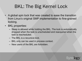 BKL: The Big Kernel Lock
• A global spin lock that was created to ease the transition
from Linux’s original SMP implementation to fine-grained
locking.
• BKL properties:
– Sleep is allowed while holding the BKL. The lock is automatically
dropped when the task is unscheduled and reacquired when the
task is rescheduled.
– The BKL is a recursive lock.
– BKL only can be used in process context.
– New users of the BKL are forbidden.
 