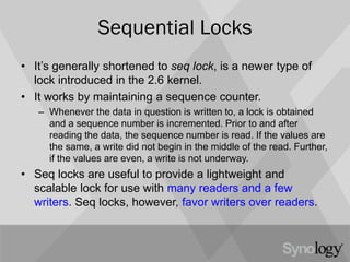 Sequential Locks
• It’s generally shortened to seq lock, is a newer type of
lock introduced in the 2.6 kernel.
• It works by maintaining a sequence counter.
– Whenever the data in question is written to, a lock is obtained
and a sequence number is incremented. Prior to and after
reading the data, the sequence number is read. If the values are
the same, a write did not begin in the middle of the read. Further,
if the values are even, a write is not underway.
• Seq locks are useful to provide a lightweight and
scalable lock for use with many readers and a few
writers. Seq locks, however, favor writers over readers.
 