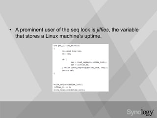 • A prominent user of the seq lock is jiffies, the variable
that stores a Linux machine’s uptime.
 