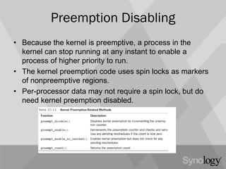 Preemption Disabling
• Because the kernel is preemptive, a process in the
kernel can stop running at any instant to enable a
process of higher priority to run.
• The kernel preemption code uses spin locks as markers
of nonpreemptive regions.
• Per-processor data may not require a spin lock, but do
need kernel preemption disabled.
 