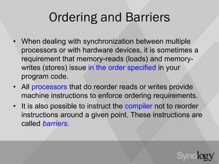 Ordering and Barriers
• When dealing with synchronization between multiple
processors or with hardware devices, it is sometimes a
requirement that memory-reads (loads) and memory-
writes (stores) issue in the order specified in your
program code.
• All processors that do reorder reads or writes provide
machine instructions to enforce ordering requirements.
• It is also possible to instruct the compiler not to reorder
instructions around a given point. These instructions are
called barriers.
 
