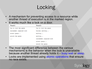 Locking
• A mechanism for preventing access to a resource while
another thread of execution is in the marked region.
• It works much like a lock on a door.
• The most significant difference between the various
mechanisms is the behavior when the lock is unavailable
because another thread already holds it – busy wait or sleep.
• Locks are implemented using atomic operations that ensure
no race exists.
 