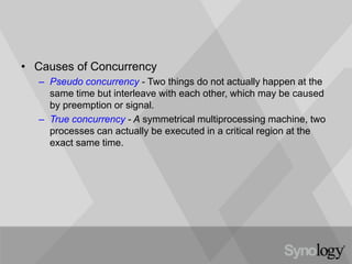 • Causes of Concurrency
– Pseudo concurrency - Two things do not actually happen at the
same time but interleave with each other, which may be caused
by preemption or signal.
– True concurrency - A symmetrical multiprocessing machine, two
processes can actually be executed in a critical region at the
exact same time.
 