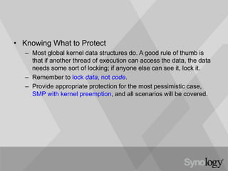 • Knowing What to Protect
– Most global kernel data structures do. A good rule of thumb is
that if another thread of execution can access the data, the data
needs some sort of locking; if anyone else can see it, lock it.
– Remember to lock data, not code.
– Provide appropriate protection for the most pessimistic case,
SMP with kernel preemption, and all scenarios will be covered.
 