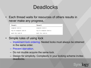 Deadlocks
• Each thread waits for resources of others results in
never make any progress.
• Simple rules of using lock
– Implement lock ordering. Nested locks must always be obtained
in the same order.
– Prevent starvation.
– Do not double acquire the same lock.
– Design for simplicity. Complexity in your locking scheme invites
deadlocks.
 