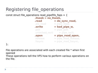 Registering file_operations
const struct file_operations read_pipefifo_fops = {
                         .llseek = no_llseek,
                         .read           = do_sync_read,
                         .aio_read       = pipe_read,
                         .write          = bad_pipe_w,
                         .poll           = pipe_poll,
                         .unlocked_ioctl     = pipe_ioctl,
                         .open           = pipe_read_open,
                         .release        = pipe_read_release,
                         .fasync         = pipe_read_fasync,
};

File operations are associated with each created file * when first
opened
These operations tell the VFS how to perform various operations on
the file.
 