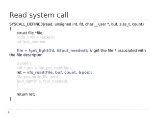 Read system call
SYSCALL_DEFINE3(read, unsigned int, fd, char __user *, buf, size_t, count)
{
   struct file *file;
   ssize_t ret = -EBADF;
   int fput_needed;

    file = fget_light(fd, &fput_needed); // get the file * associated with
the file descriptor

    if (file) {
    loff_t pos = file_pos_read(file);
    ret = vfs_read(file, buf, count, &pos);
    file_pos_write(file, pos);
    fput_light(file, fput_needed);
    }

    return ret;
}
 