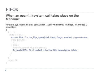 FIFOs
When an open(…) system call takes place on the
filename:
long do_sys_open(int dfd, const char __user *filename, int flags, int mode) //
simplified
{
  if (…) {
     if (fd >= 0) {
        struct file *f = do_filp_open(dfd, tmp, flags, mode); // open the fifo
        if (IS_ERR(f)) {
           // …
        } else {
           fsnotify_open(f->f_path.dentry);
           fd_install(fd, f); // install it to the file descriptor table
        }
     }
  }
  return fd;
}
 