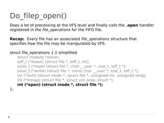 Do_filep_open()
Does a lot of processing at the VFS level and finally calls the .open handler
registered in the file_operations for the FIFO file.

Recap: Every file has an associated file_operations structure that
specifies how the file may be manipulated by VFS.

struct file_operations { // simplified
    struct module *owner;
    loff_t (*llseek) (struct file *, loff_t, int);
    ssize_t (*read) (struct file *, char __user *, size_t, loff_t *);
    ssize_t (*write) (struct file *, const char __user *, size_t, loff_t *);
    int (*ioctl) (struct inode *, struct file *, unsigned int, unsigned long);
    int (*mmap) (struct file *, struct vm_area_struct *);
    int (*open) (struct inode *, struct file *);
};
 