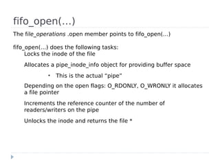 fifo_open(…)
The file_operations .open member points to fifo_open(…)

fifo_open(…) does the following tasks:
     Locks the inode of the file
   Allocates a pipe_inode_info object for providing buffer space
            ●
                This is the actual “pipe”
   Depending on the open flags: O_RDONLY, O_WRONLY it allocates
   a file pointer
   Increments the reference counter of the number of
   readers/writers on the pipe
   Unlocks the inode and returns the file *
 