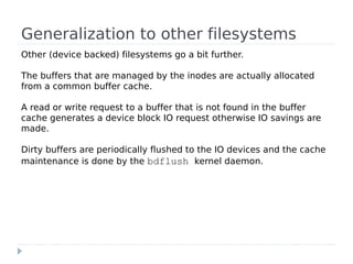 Generalization to other filesystems
Other (device backed) filesystems go a bit further.

The buffers that are managed by the inodes are actually allocated
from a common buffer cache.

A read or write request to a buffer that is not found in the buffer
cache generates a device block IO request otherwise IO savings are
made.

Dirty buffers are periodically flushed to the IO devices and the cache
maintenance is done by the bdflush kernel daemon.
 