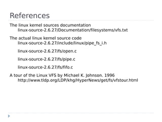 References
The linux kernel sources documentation
   linux-source-2.6.27/Documentation/filesystems/vfs.txt
The actual linux kernel source code
   linux-source-2.6.27/include/linux/pipe_fs_i.h
    linux-source-2.6.27/fs/open.c
    linux-source-2.6.27/fs/pipe.c
    linux-source-2.6.27/fs/fifo.c
A tour of the Linux VFS by Michael K. Johnson. 1996
    http://www.tldp.org/LDP/khg/HyperNews/get/fs/vfstour.html
 