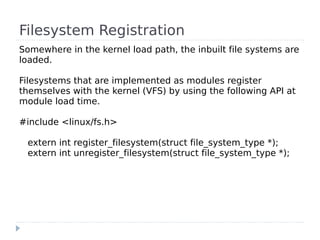 Filesystem Registration
Somewhere in the kernel load path, the inbuilt file systems are
loaded.

Filesystems that are implemented as modules register
themselves with the kernel (VFS) by using the following API at
module load time.

#include <linux/fs.h>

 extern int register_filesystem(struct file_system_type *);
 extern int unregister_filesystem(struct file_system_type *);
 