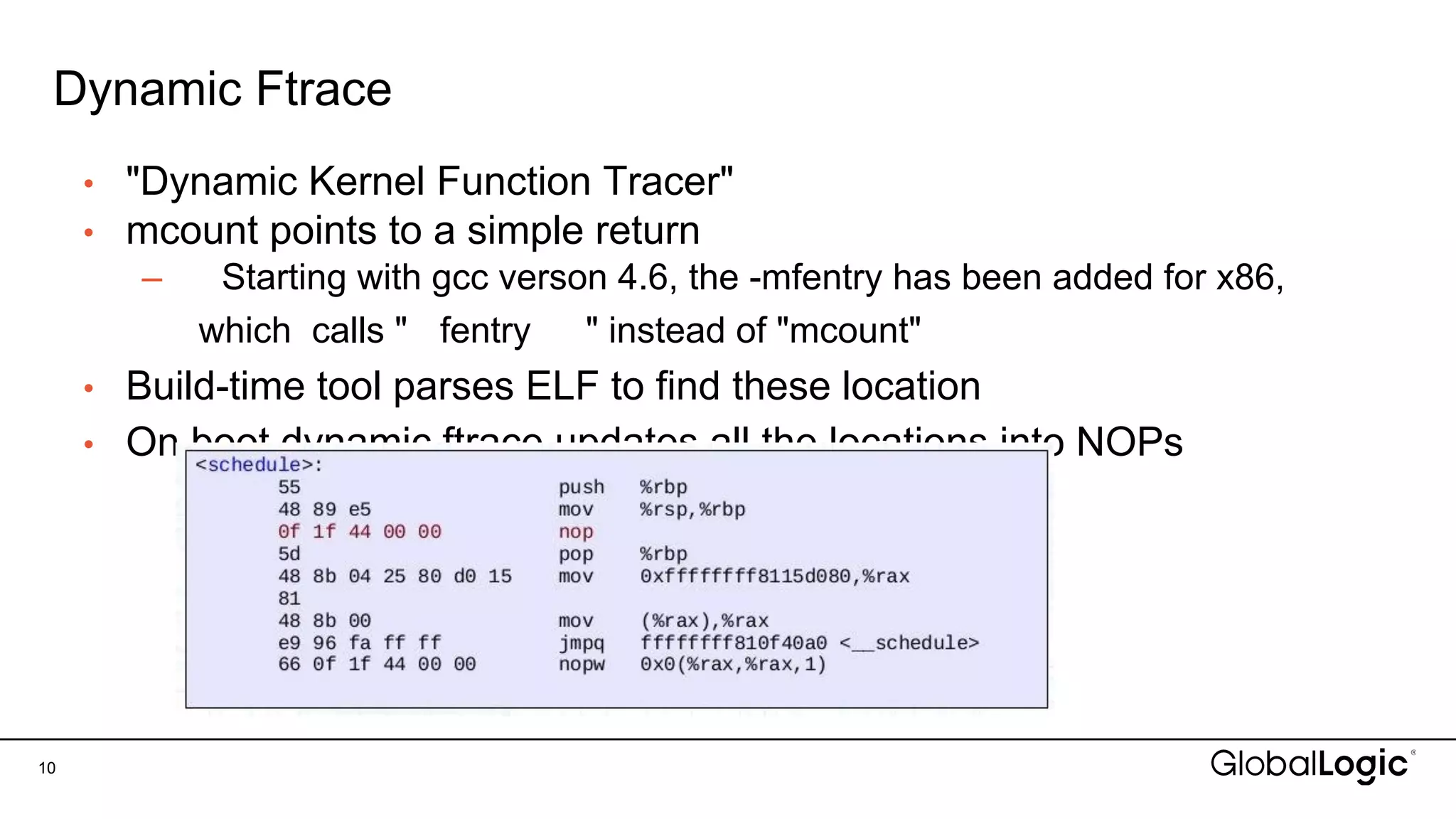 Dynamic Ftrace
• "Dynamic Kernel Function Tracer"
• mcount points to a simple return
– Starting with gcc verson 4.6, the -mfentry has been added for x86,
which calls " fentry " instead of "mcount"
• Build-time tool parses ELF to find these location
• On boot dynamic ftrace updates all the locations into NOPs
10
 