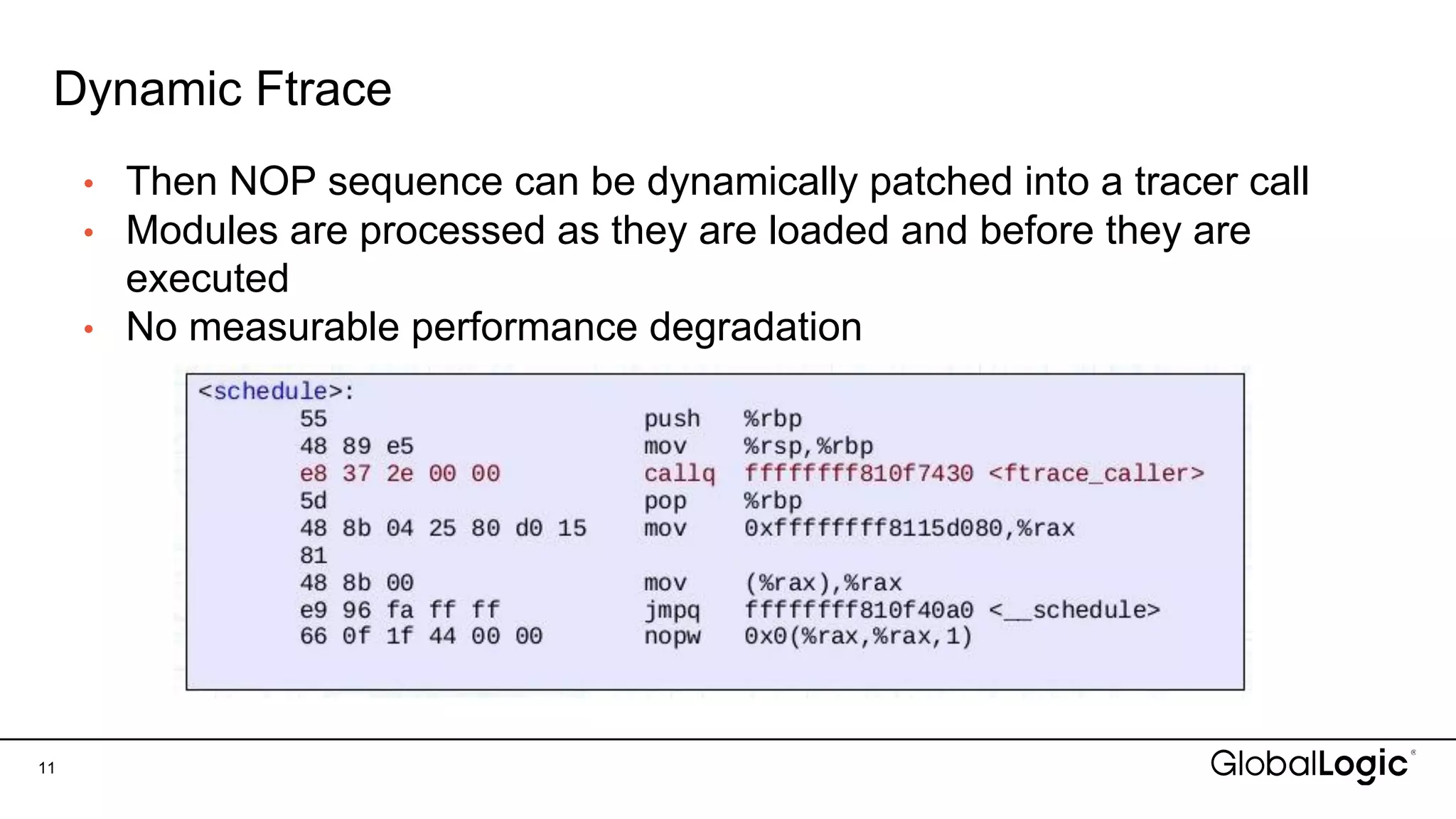 Dynamic Ftrace
• Then NOP sequence can be dynamically patched into a tracer call
• Modules are processed as they are loaded and before they are
executed
• No measurable performance degradation
11
 