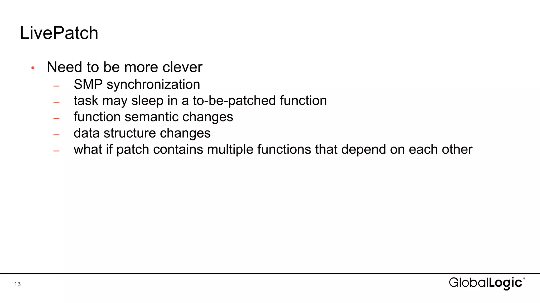 LivePatch
13
• Need to be more clever
– SMP synchronization
– task may sleep in a to-be-patched function
– function semantic changes
– data structure changes
– what if patch contains multiple functions that depend on each other
 
