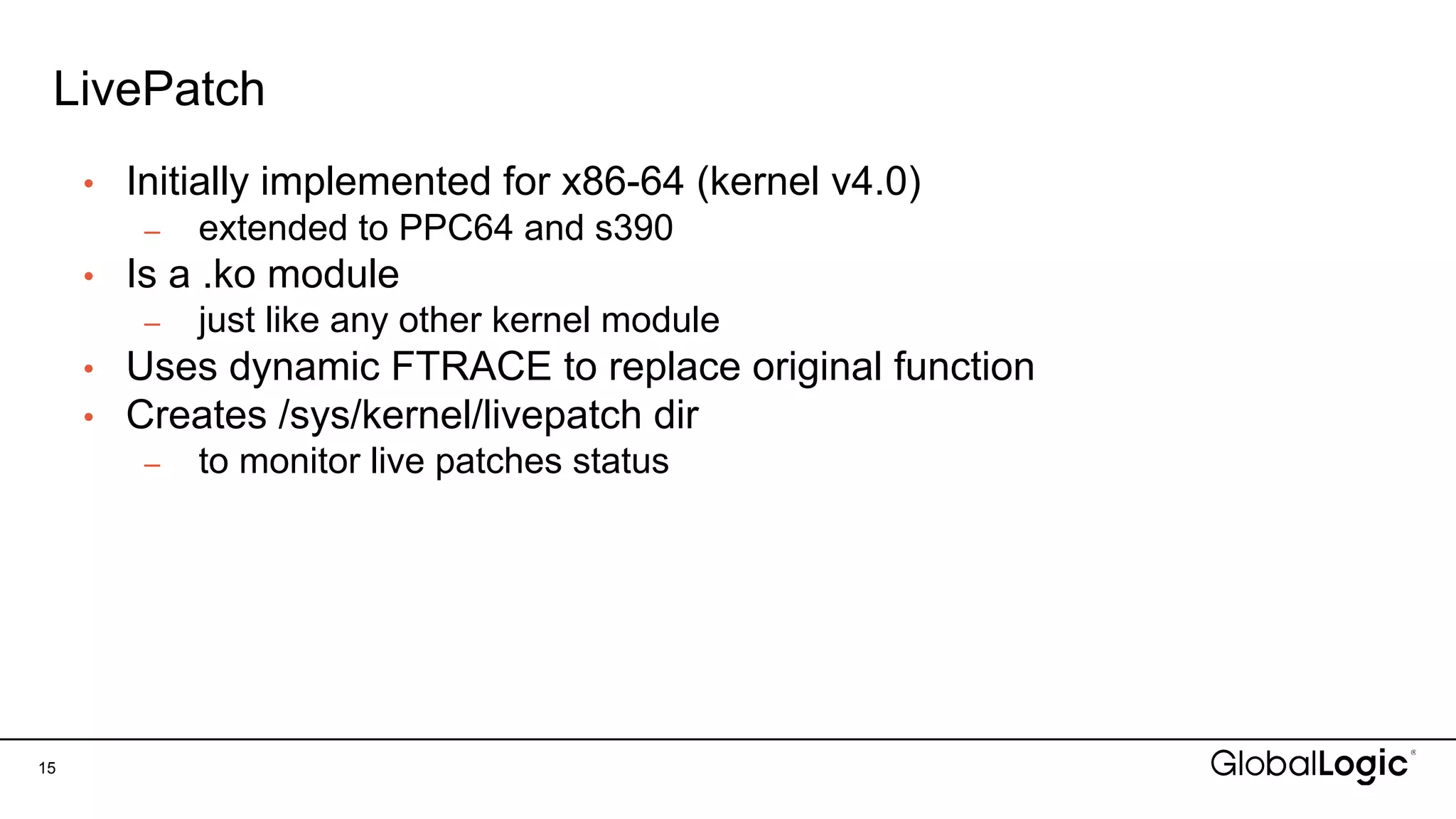 LivePatch
15
• Initially implemented for x86-64 (kernel v4.0)
– extended to PPC64 and s390
• Is a .ko module
– just like any other kernel module
• Uses dynamic FTRACE to replace original function
• Creates /sys/kernel/livepatch dir
– to monitor live patches status
 