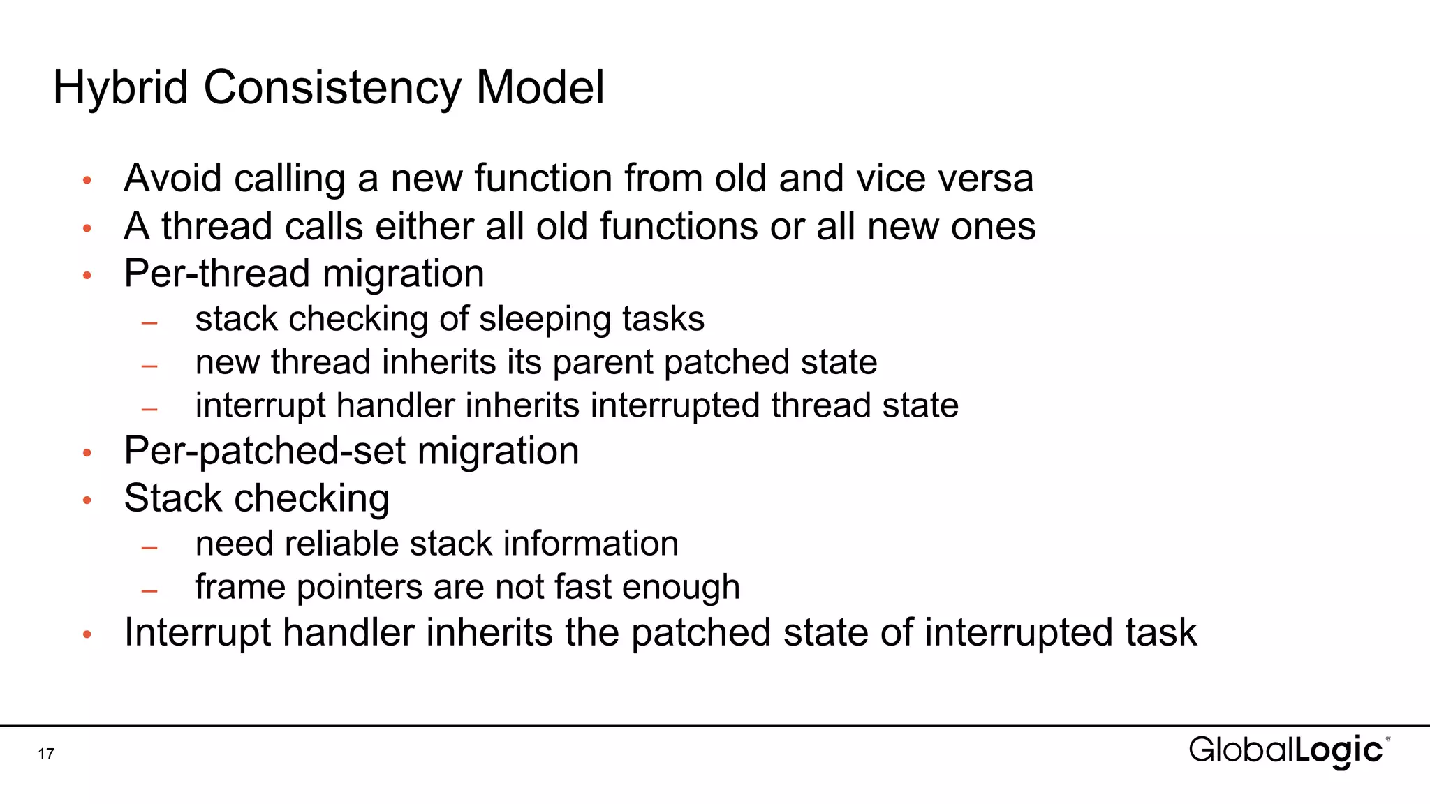 Hybrid Consistency Model
17
• Avoid calling a new function from old and vice versa
• A thread calls either all old functions or all new ones
• Per-thread migration
– stack checking of sleeping tasks
– new thread inherits its parent patched state
– interrupt handler inherits interrupted thread state
• Per-patched-set migration
• Stack checking
– need reliable stack information
– frame pointers are not fast enough
• Interrupt handler inherits the patched state of interrupted task
 