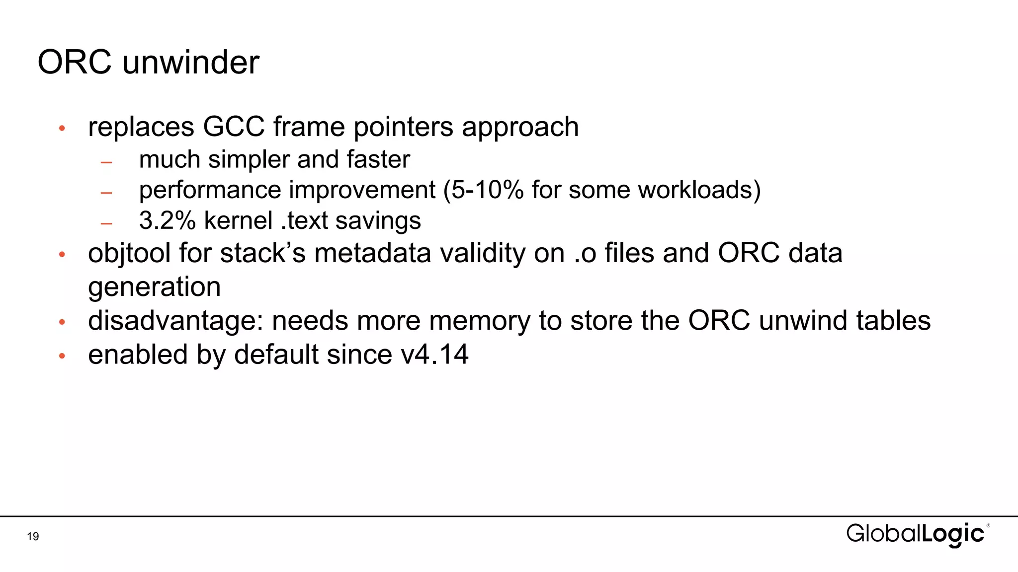ORC unwinder
19
• replaces GCC frame pointers approach
– much simpler and faster
– performance improvement (5-10% for some workloads)
– 3.2% kernel .text savings
• objtool for stack’s metadata validity on .o files and ORC data
generation
• disadvantage: needs more memory to store the ORC unwind tables
• enabled by default since v4.14
 