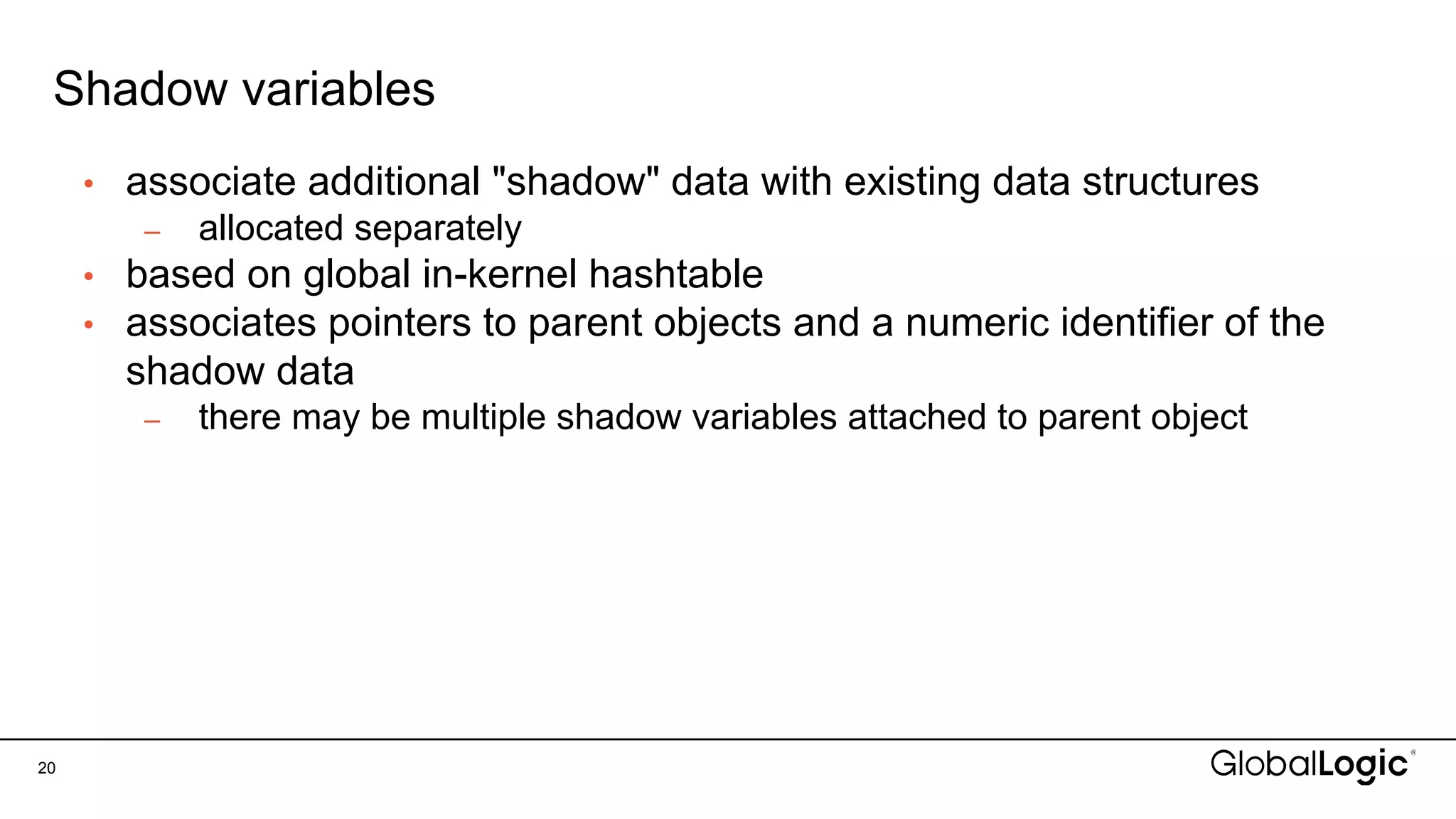 Shadow variables
20
• associate additional "shadow" data with existing data structures
– allocated separately
• based on global in-kernel hashtable
• associates pointers to parent objects and a numeric identifier of the
shadow data
– there may be multiple shadow variables attached to parent object
 