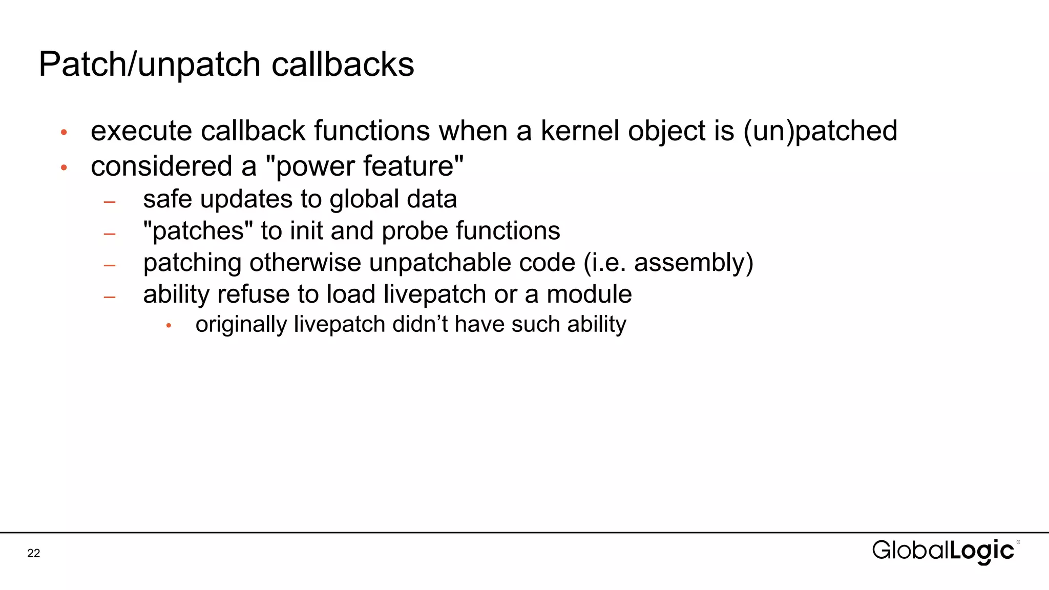 Patch/unpatch callbacks
22
• execute callback functions when a kernel object is (un)patched
• considered a "power feature"
– safe updates to global data
– "patches" to init and probe functions
– patching otherwise unpatchable code (i.e. assembly)
– ability refuse to load livepatch or a module
• originally livepatch didn’t have such ability
 
