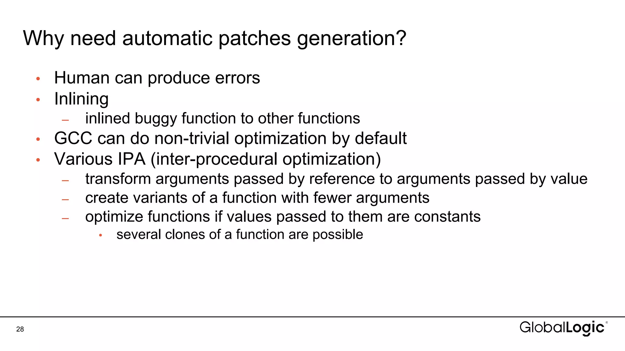 Why need automatic patches generation?
28
• Human can produce errors
• Inlining
– inlined buggy function to other functions
• GCC can do non-trivial optimization by default
• Various IPA (inter-procedural optimization)
– transform arguments passed by reference to arguments passed by value
– create variants of a function with fewer arguments
– optimize functions if values passed to them are constants
• several clones of a function are possible
 