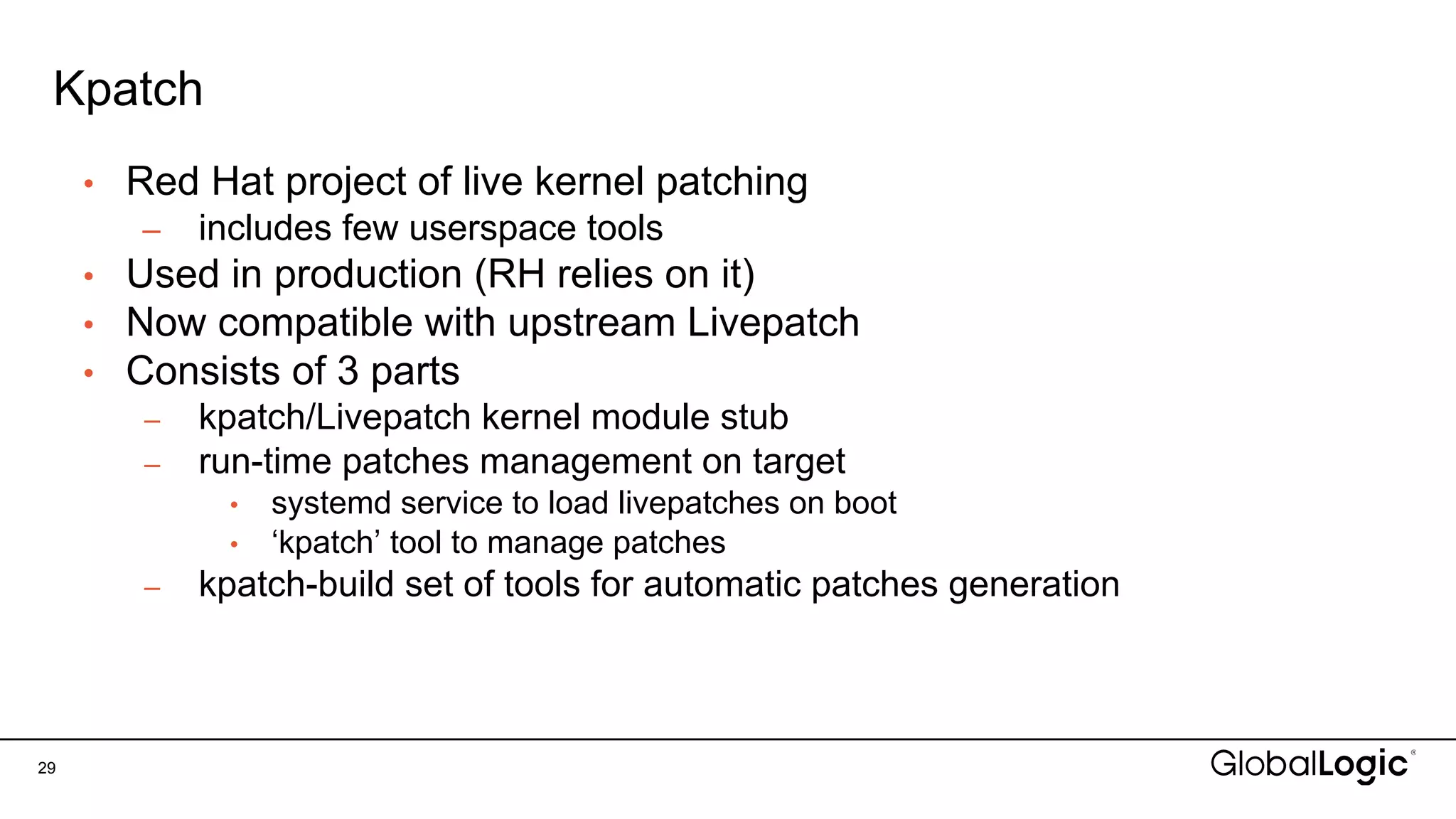 Kpatch
29
• Red Hat project of live kernel patching
– includes few userspace tools
• Used in production (RH relies on it)
• Now compatible with upstream Livepatch
• Consists of 3 parts
– kpatch/Livepatch kernel module stub
– run-time patches management on target
• systemd service to load livepatches on boot
• ‘kpatch’ tool to manage patches
– kpatch-build set of tools for automatic patches generation
 