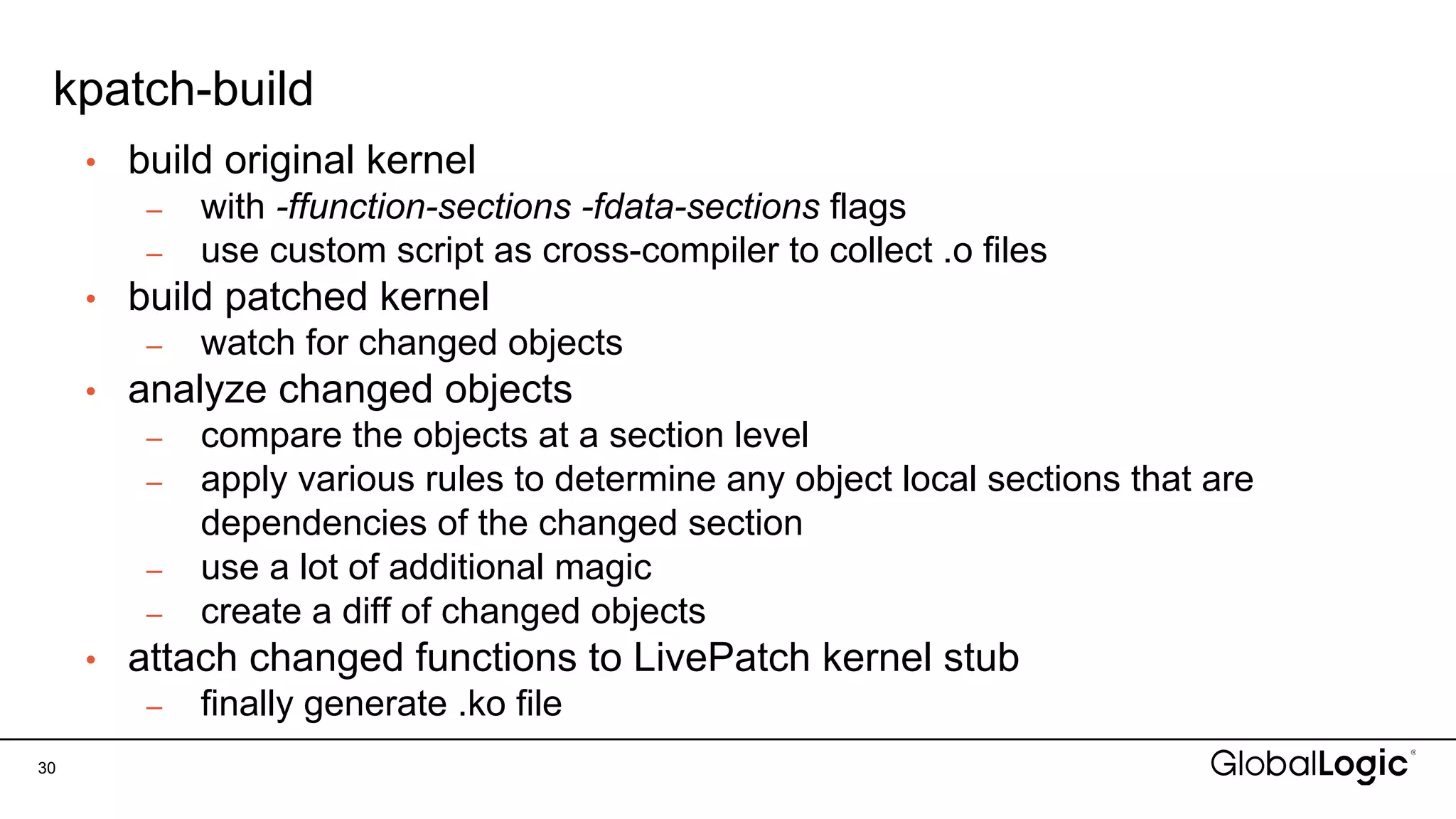 kpatch-build
30
• build original kernel
– with -ffunction-sections -fdata-sections flags
– use custom script as cross-compiler to collect .o files
• build patched kernel
– watch for changed objects
• analyze changed objects
– compare the objects at a section level
– apply various rules to determine any object local sections that are
dependencies of the changed section
– use a lot of additional magic
– create a diff of changed objects
• attach changed functions to LivePatch kernel stub
– finally generate .ko file
 