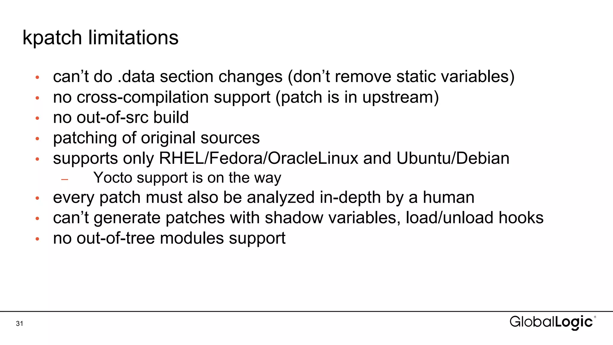 kpatch limitations
31
• can’t do .data section changes (don’t remove static variables)
• no cross-compilation support (patch is in upstream)
• no out-of-src build
• patching of original sources
• supports only RHEL/Fedora/OracleLinux and Ubuntu/Debian
– Yocto support is on the way
• every patch must also be analyzed in-depth by a human
• can’t generate patches with shadow variables, load/unload hooks
• no out-of-tree modules support
 