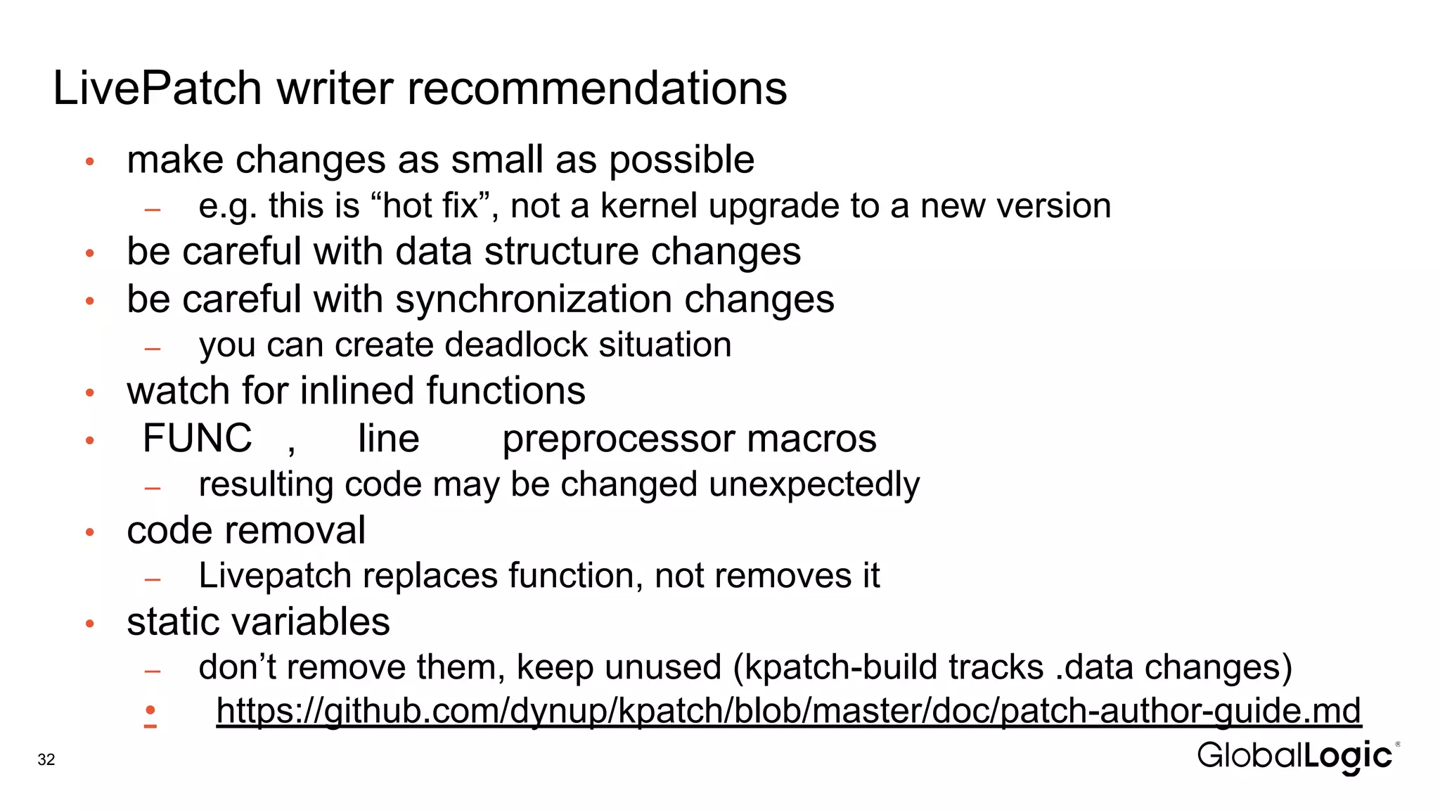 LivePatch writer recommendations
32
• make changes as small as possible
– e.g. this is “hot fix”, not a kernel upgrade to a new version
• be careful with data structure changes
• be careful with synchronization changes
– you can create deadlock situation
• watch for inlined functions
• FUNC , line preprocessor macros
– resulting code may be changed unexpectedly
• code removal
– Livepatch replaces function, not removes it
• static variables
– don’t remove them, keep unused (kpatch-build tracks .data changes)
• https://github.com/dynup/kpatch/blob/master/doc/patch-author-guide.md
 