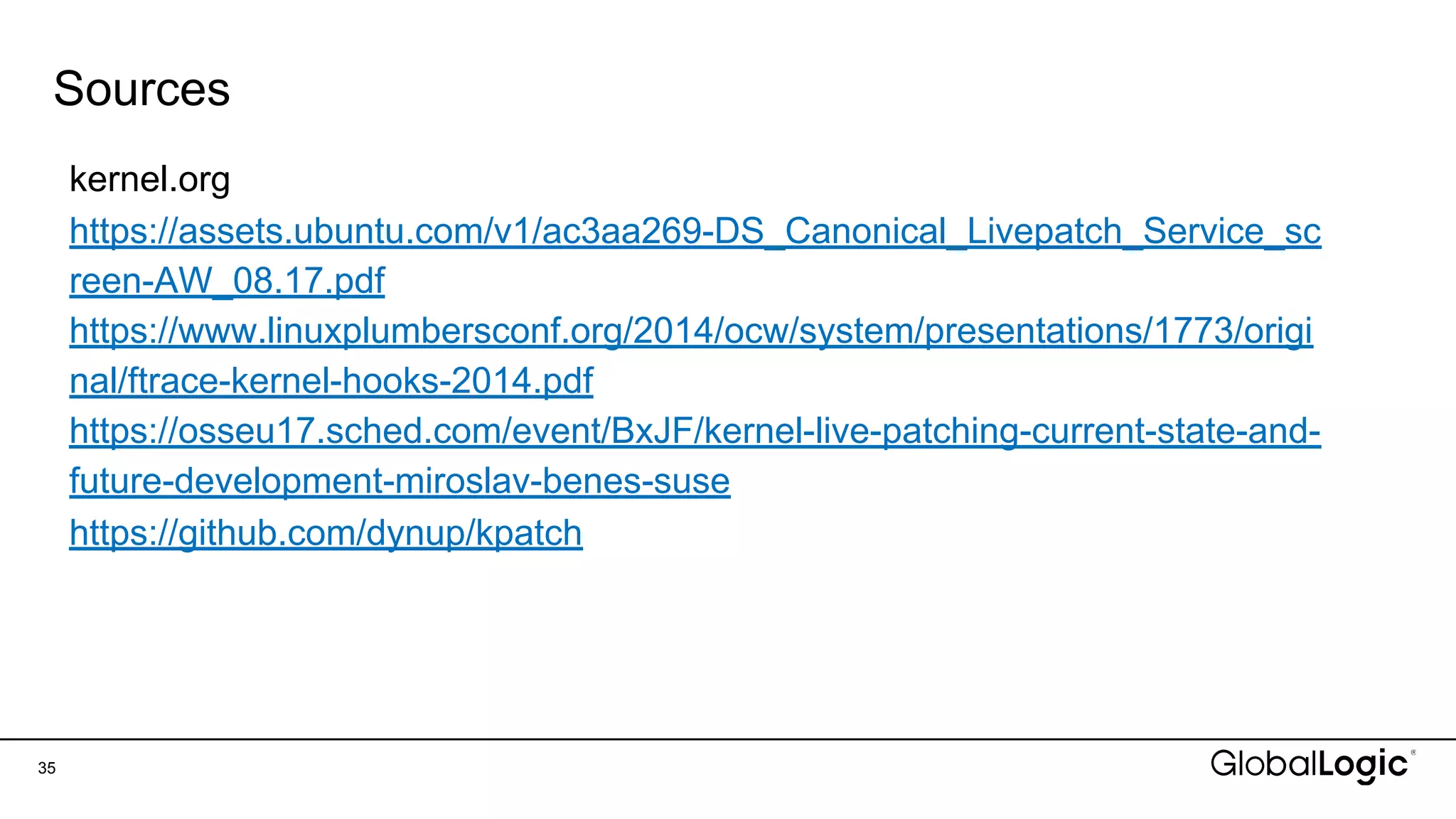 Sources
35
kernel.org
https://assets.ubuntu.com/v1/ac3aa269-DS_Canonical_Livepatch_Service_sc
reen-AW_08.17.pdf
https://www.linuxplumbersconf.org/2014/ocw/system/presentations/1773/origi
nal/ftrace-kernel-hooks-2014.pdf
https://osseu17.sched.com/event/BxJF/kernel-live-patching-current-state-and-
future-development-miroslav-benes-suse
https://github.com/dynup/kpatch
 