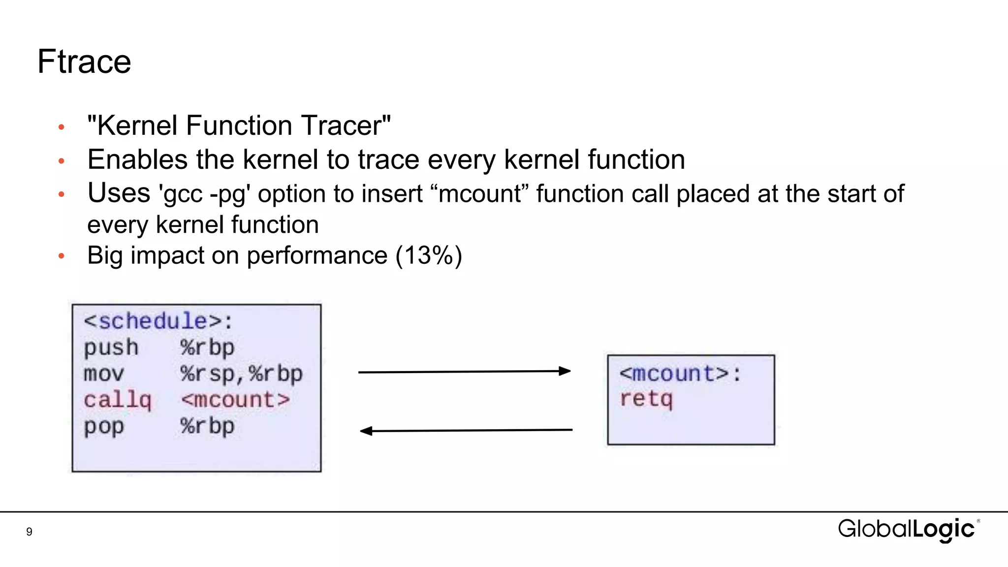 Ftrace
• "Kernel Function Tracer"
• Enables the kernel to trace every kernel function
• Uses 'gcc -pg' option to insert “mcount” function call placed at the start of
every kernel function
• Big impact on performance (13%)
9
 