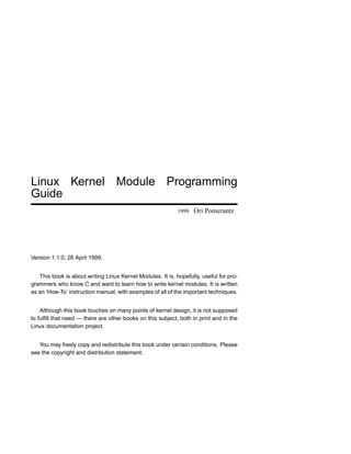 Linux Kernel Module Programming
Guide
                                                            1999   Ori Pomerantz




Version 1.1.0, 26 April 1999.


   This book is about writing Linux Kernel Modules. It is, hopefully, useful for pro-
grammers who know C and want to learn how to write kernel modules. It is written
as an ‘How-To’ instruction manual, with examples of all of the important techniques.


    Although this book touches on many points of kernel design, it is not supposed
to fulﬁll that need — there are other books on this subject, both in print and in the
Linux documentation project.


   You may freely copy and redistribute this book under certain conditions. Please
see the copyright and distribution statement.
 