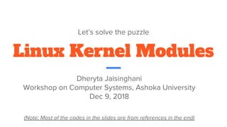 Linux Kernel Modules
Let’s solve the puzzle
Dheryta Jaisinghani
Workshop on Computer Systems, Ashoka University
Dec 9, 2018
(Note: Most of the codes in the slides are from references in the end)
 