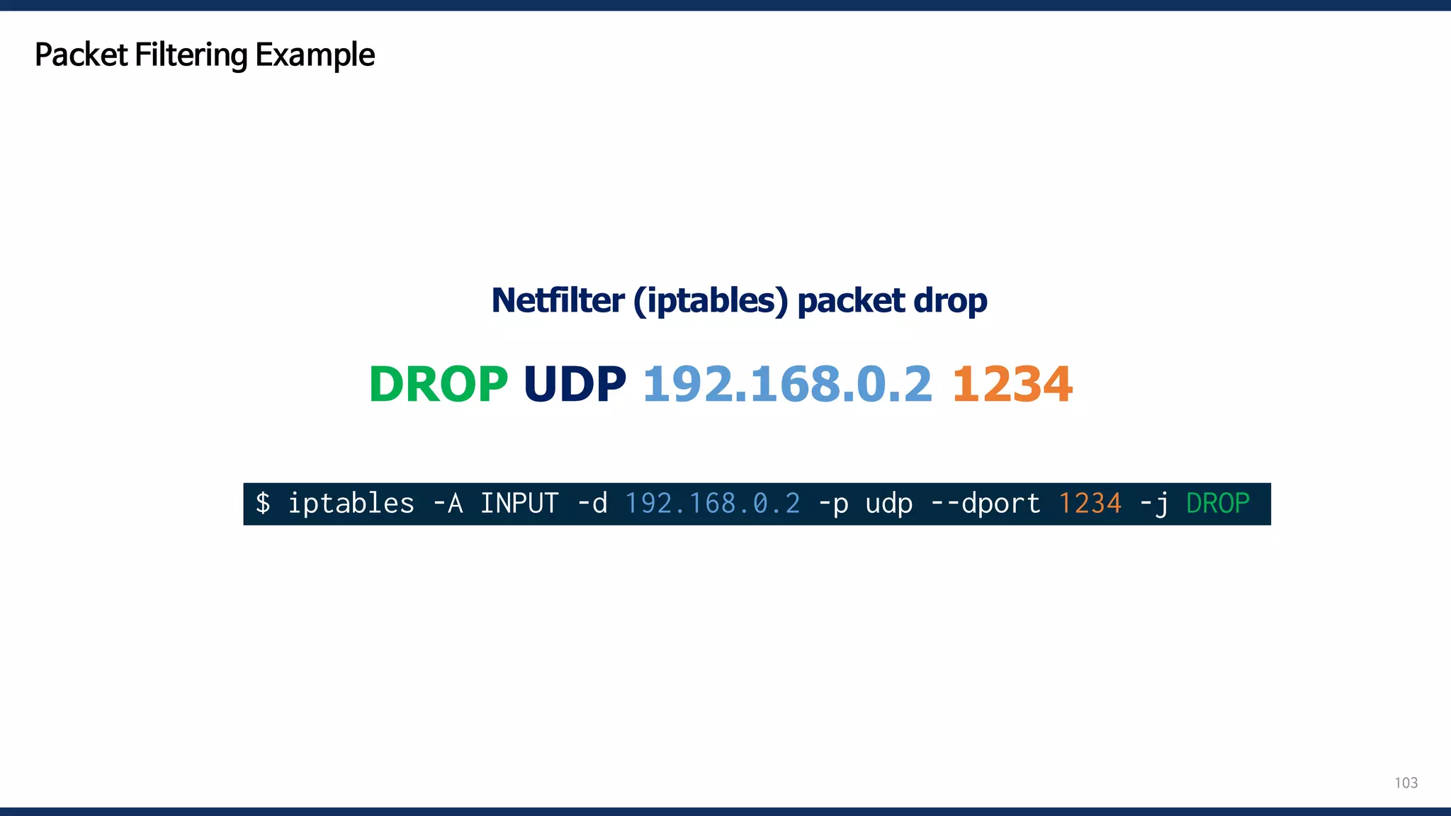 103
DROP UDP 192.168.0.2:1234
$ iptables -A INPUT -d 192.168.0.2 -p udp --dport 1234 -j DROP
Netfilter (iptables) packet drop
Packet Filtering Example
 