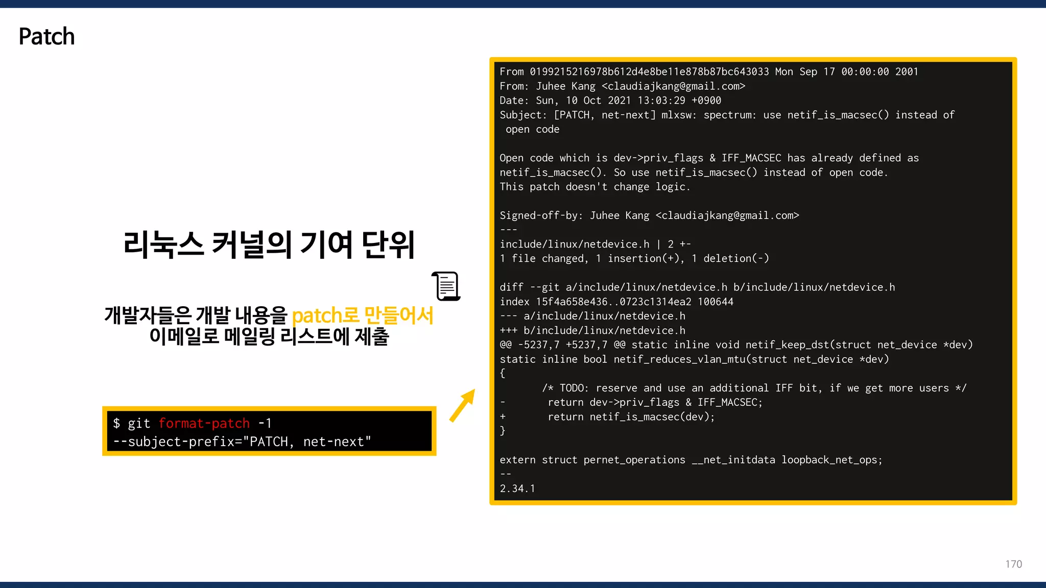 Patch
170
From 0199215216978b612d4e8be11e878b87bc643033 Mon Sep 17 00:00:00 2001
From: Juhee Kang <claudiajkang@gmail.com>
Date: Sun, 10 Oct 2021 13:03:29 +0900
Subject: [PATCH, net-next] mlxsw: spectrum: use netif_is_macsec() instead of
open code
Open code which is dev->priv_flags & IFF_MACSEC has already defined as
netif_is_macsec(). So use netif_is_macsec() instead of open code.
This patch doesn't change logic.
Signed-off-by: Juhee Kang <claudiajkang@gmail.com>
---
include/linux/netdevice.h | 2 +-
1 file changed, 1 insertion(+), 1 deletion(-)
diff --git a/include/linux/netdevice.h b/include/linux/netdevice.h
index 15f4a658e436..0723c1314ea2 100644
--- a/include/linux/netdevice.h
+++ b/include/linux/netdevice.h
@@ -5237,7 +5237,7 @@ static inline void netif_keep_dst(struct net_device *dev)
static inline bool netif_reduces_vlan_mtu(struct net_device *dev)
{
/* TODO: reserve and use an additional IFF bit, if we get more users */
- return dev->priv_flags & IFF_MACSEC;
+ return netif_is_macsec(dev);
}
extern struct pernet_operations __net_initdata loopback_net_ops;
--
2.34.1
$ git format-patch -1
--subject-prefix="PATCH, net-next"
리눅스 커널의 기여 단위
개발자들은 개발 내용을 patch로 만들어서
이메일로 메일링 리스트에 제출
📜
 