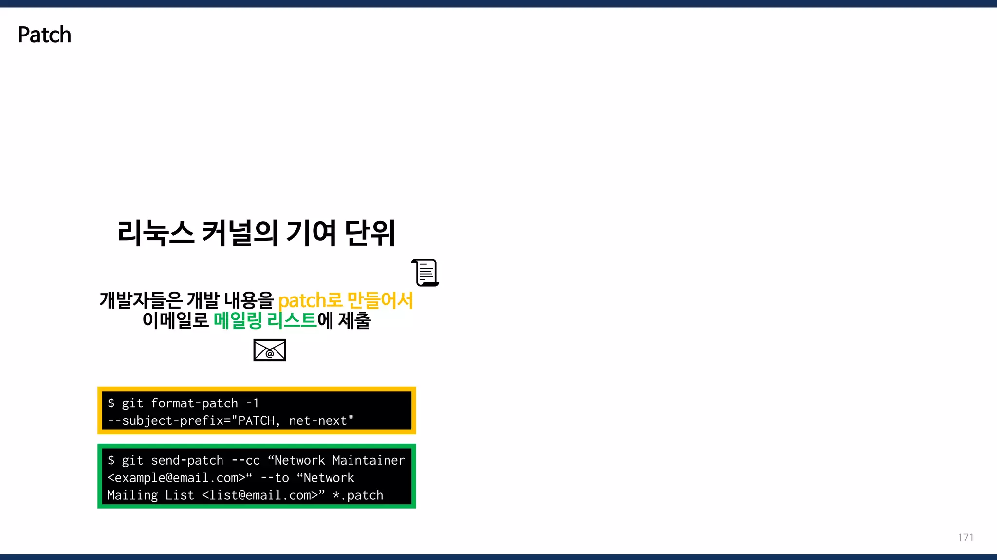 Patch
171
$ git format-patch -1
--subject-prefix="PATCH, net-next"
리눅스 커널의 기여 단위
개발자들은 개발 내용을 patch로 만들어서
이메일로 메일링 리스트에 제출
$ git send-patch --cc “Network Maintainer
<example@email.com>“ --to “Network
Mailing List <list@email.com>” *.patch
📧
📜
 