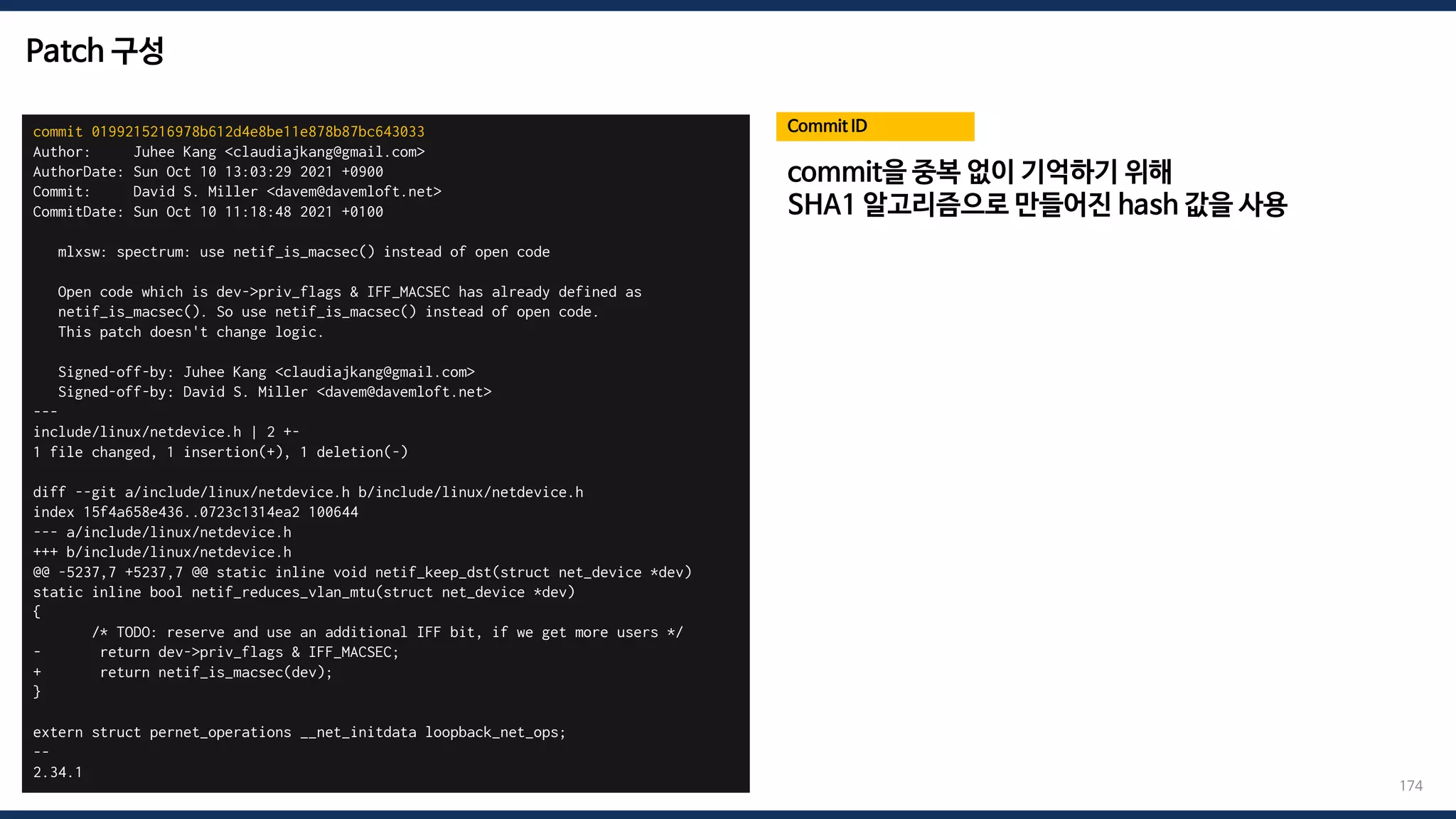 Patch 구성
commit 0199215216978b612d4e8be11e878b87bc643033
Author: Juhee Kang <claudiajkang@gmail.com>
AuthorDate: Sun Oct 10 13:03:29 2021 +0900
Commit: David S. Miller <davem@davemloft.net>
CommitDate: Sun Oct 10 11:18:48 2021 +0100
mlxsw: spectrum: use netif_is_macsec() instead of open code
Open code which is dev->priv_flags & IFF_MACSEC has already defined as
netif_is_macsec(). So use netif_is_macsec() instead of open code.
This patch doesn't change logic.
Signed-off-by: Juhee Kang <claudiajkang@gmail.com>
Signed-off-by: David S. Miller <davem@davemloft.net>
---
include/linux/netdevice.h | 2 +-
1 file changed, 1 insertion(+), 1 deletion(-)
diff --git a/include/linux/netdevice.h b/include/linux/netdevice.h
index 15f4a658e436..0723c1314ea2 100644
--- a/include/linux/netdevice.h
+++ b/include/linux/netdevice.h
@@ -5237,7 +5237,7 @@ static inline void netif_keep_dst(struct net_device *dev)
static inline bool netif_reduces_vlan_mtu(struct net_device *dev)
{
/* TODO: reserve and use an additional IFF bit, if we get more users */
- return dev->priv_flags & IFF_MACSEC;
+ return netif_is_macsec(dev);
}
extern struct pernet_operations __net_initdata loopback_net_ops;
--
2.34.1
Commit ID
174
commit을 중복 없이 기억하기 위해
SHA1 알고리즘으로 만들어진 hash 값을 사용
 