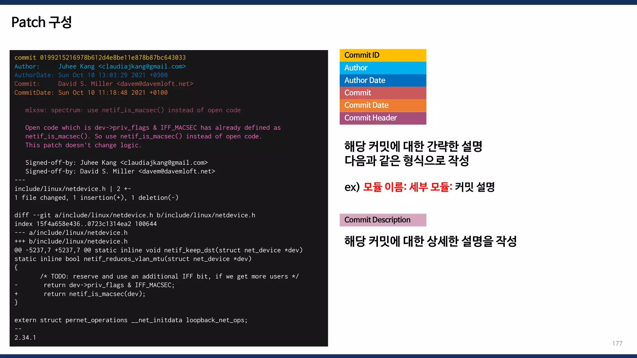 Patch 구성
commit 0199215216978b612d4e8be11e878b87bc643033
Author: Juhee Kang <claudiajkang@gmail.com>
AuthorDate: Sun Oct 10 13:03:29 2021 +0900
Commit: David S. Miller <davem@davemloft.net>
CommitDate: Sun Oct 10 11:18:48 2021 +0100
mlxsw: spectrum: use netif_is_macsec() instead of open code
Open code which is dev->priv_flags & IFF_MACSEC has already defined as
netif_is_macsec(). So use netif_is_macsec() instead of open code.
This patch doesn't change logic.
Signed-off-by: Juhee Kang <claudiajkang@gmail.com>
Signed-off-by: David S. Miller <davem@davemloft.net>
---
include/linux/netdevice.h | 2 +-
1 file changed, 1 insertion(+), 1 deletion(-)
diff --git a/include/linux/netdevice.h b/include/linux/netdevice.h
index 15f4a658e436..0723c1314ea2 100644
--- a/include/linux/netdevice.h
+++ b/include/linux/netdevice.h
@@ -5237,7 +5237,7 @@ static inline void netif_keep_dst(struct net_device *dev)
static inline bool netif_reduces_vlan_mtu(struct net_device *dev)
{
/* TODO: reserve and use an additional IFF bit, if we get more users */
- return dev->priv_flags & IFF_MACSEC;
+ return netif_is_macsec(dev);
}
extern struct pernet_operations __net_initdata loopback_net_ops;
--
2.34.1
Commit ID
177
Author
Author Date
Commit
Commit Date
Commit Description
해당 커밋에 대한 간략한 설명
다음과 같은 형식으로 작성
ex) 모듈 이름: 세부 모듈: 커밋 설명
해당 커밋에 대한 상세한 설명을 작성
Commit Header
 