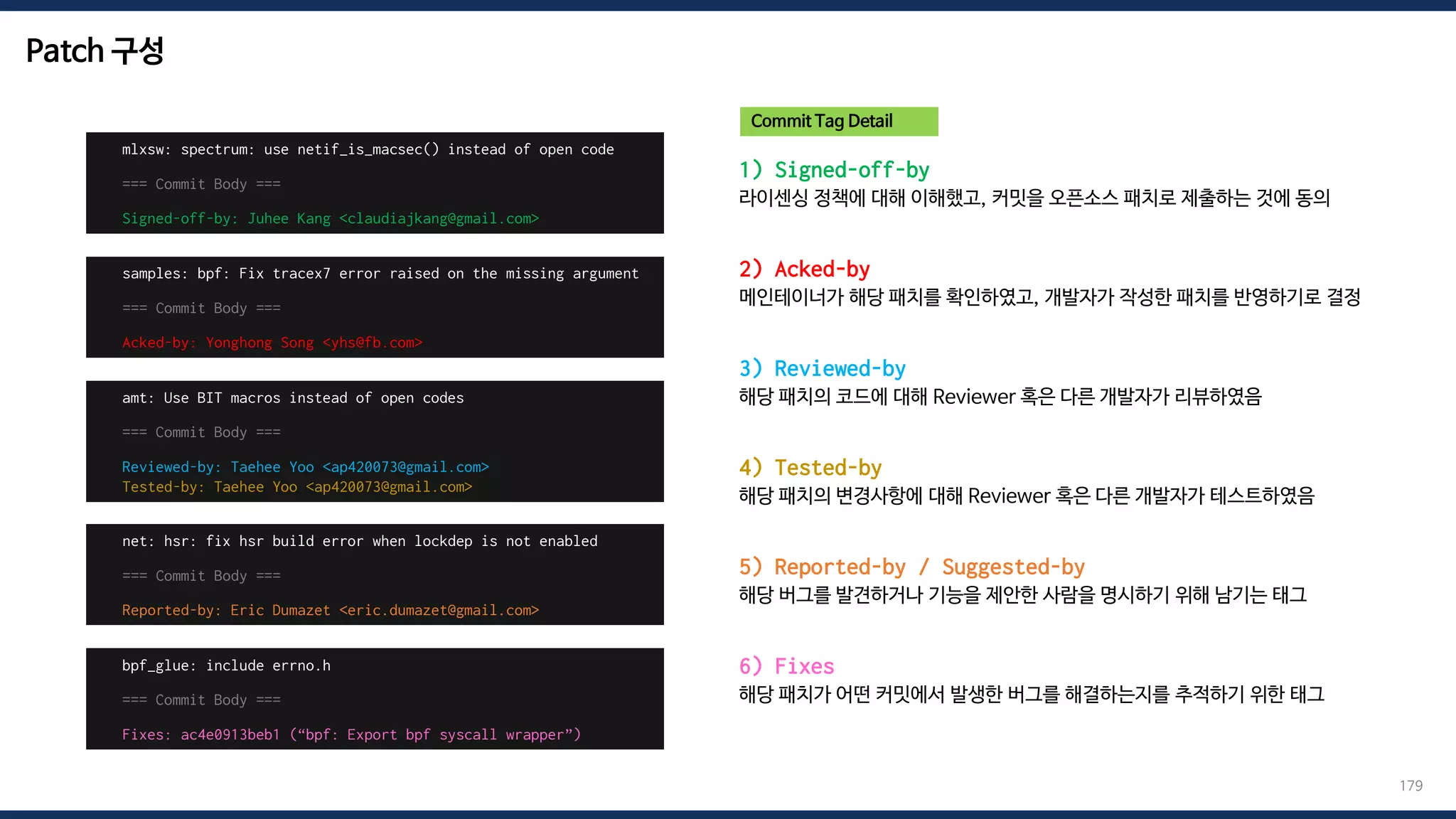 Patch 구성
179
1) Signed-off-by
라이센싱 정책에 대해 이해했고, 커밋을 오픈소스 패치로 제출하는 것에 동의
2) Acked-by
메인테이너가 해당 패치를 확인하였고, 개발자가 작성한 패치를 반영하기로 결정
3) Reviewed-by
해당 패치의 코드에 대해 Reviewer 혹은 다른 개발자가 리뷰하였음
4) Tested-by
해당 패치의 변경사항에 대해 Reviewer 혹은 다른 개발자가 테스트하였음
5) Reported-by / Suggested-by
해당 버그를 발견하거나 기능을 제안한 사람을 명시하기 위해 남기는 태그
6) Fixes
해당 패치가 어떤 커밋에서 발생한 버그를 해결하는지를 추적하기 위한 태그
mlxsw: spectrum: use netif_is_macsec() instead of open code
=== Commit Body ===
Signed-off-by: Juhee Kang <claudiajkang@gmail.com>
Commit Tag Detail
samples: bpf: Fix tracex7 error raised on the missing argument
=== Commit Body ===
Acked-by: Yonghong Song <yhs@fb.com>
amt: Use BIT macros instead of open codes
=== Commit Body ===
Reviewed-by: Taehee Yoo <ap420073@gmail.com>
Tested-by: Taehee Yoo <ap420073@gmail.com>
net: hsr: fix hsr build error when lockdep is not enabled
=== Commit Body ===
Reported-by: Eric Dumazet <eric.dumazet@gmail.com>
bpf_glue: include errno.h
=== Commit Body ===
Fixes: ac4e0913beb1 (“bpf: Export bpf syscall wrapper”)
 
